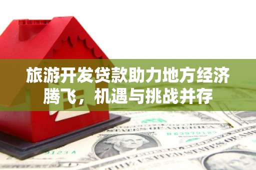 靖西旅游开发贷款助力地方经济腾飞，机遇与挑战并存